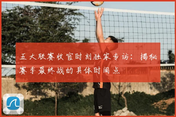 五大联赛收官时刻独家专访:揭秘赛季最终战的具体时间点