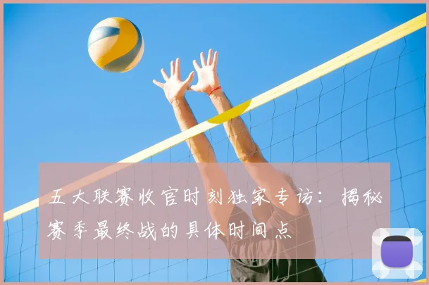 五大联赛收官时刻独家专访：揭秘赛季最终战的具体时间点